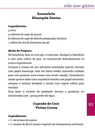 vida sem glúten
Rocambole
Elisangela Dantas
Ingredientes:
5 ovos
5 colheres de sopa de açúcar
8 colheres de sopa de farinha preparada Aminna
1 colher de chá de fermento em pó
Modo de Preparo:
Na batedeira, bata os ovos por 10 minutos. Desligue a batedeira
e com uma colher de pau, vá misturando delicadamente os
outros ingredientes.
Coloque a massa em um tabuleiro retangular grande, forrado
com papel manteiga. Asse em forno médio, tomando cuidado
para não queimar (essa massa assa muito rápido). Desenforme
ainda quente sobre uma superfície forrada com papel alumínio,
coloque o recheio desejado e enrole (não espere esfriar para
enrolar).
Para fazer o recheio de goiabada: derreta a goiabada no
microondas com 1 pouquinho de água.
Cupcake de Coco
Vivian Correa
Ingredientes:
1 ½ de xícaras de açúcar
1 ½ xícaras de Becel (creme vegetal) em temperatura ambiente
93
 