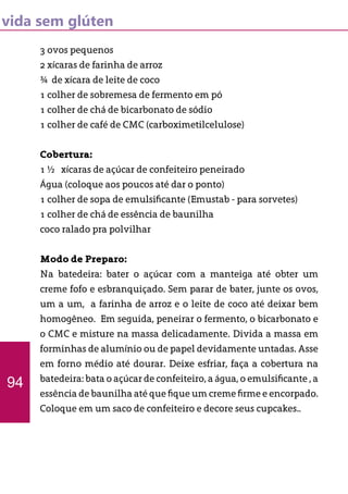 vida sem glúten
3 ovos pequenos
2 xícaras de farinha de arroz
¾ de xícara de leite de coco
1 colher de sobremesa de fermento em pó
1 colher de chá de bicarbonato de sódio
1 colher de café de CMC (carboximetilcelulose)
Cobertura:
1 ½ xícaras de açúcar de confeiteiro peneirado
Água (coloque aos poucos até dar o ponto)
1 colher de sopa de emulsificante (Emustab - para sorvetes)
1 colher de chá de essência de baunilha
coco ralado pra polvilhar
Modo de Preparo:
Na batedeira: bater o açúcar com a manteiga até obter um
creme fofo e esbranquiçado. Sem parar de bater, junte os ovos,
um a um, a farinha de arroz e o leite de coco até deixar bem
homogêneo. Em seguida, peneirar o fermento, o bicarbonato e
o CMC e misture na massa delicadamente. Divida a massa em
forminhas de alumínio ou de papel devidamente untadas. Asse
em forno médio até dourar. Deixe esfriar, faça a cobertura na
batedeira: bata o açúcar de confeiteiro, a água, o emulsificante , a
essência de baunilha até que fique um creme firme e encorpado.
Coloque em um saco de confeiteiro e decore seus cupcakes..
94
 