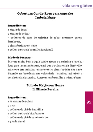 vida sem glúten
Cobertura Cor-de-Rosa para cupcake
Isabela Nagy
Ingredientes:
1 xícara de água
2 xícaras de açúcar
3 colheres de sopa de gelatina de sabor morango, cereja,
framboesa,
2 claras batidas em neve
1 colher de chá de baunilha (opcional)
Modo de Preparo:	
Misture muito bem a água com o açúcar e a gelatina e leve ao
fogo para levantar fervura, e até que o açúcar esteja dissolvido.
Adicione esta mistura lentamente às claras batidas em neve,
batendo na batedeira em velocidade máxima, até obter a
consistência de suspiro. Acrescente a baunilha e misture bem.
Bolo de Maçã com Nozes
Li Elizete Pereira
Ingredientes:
1 ½ xícaras de açúcar
3 ovos
2 colheres de chá de baunilha
1 colher de chá de bicarbonato
2 colheres de chá de canela em pó
1 pitada de sal
95
 