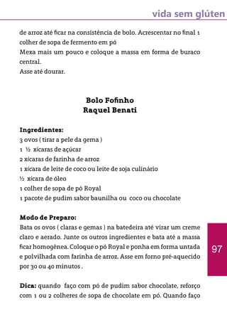 vida sem glúten
de arroz até ficar na consistência de bolo. Acrescentar no final 1
colher de sopa de fermento em pó
Mexa mais um pouco e coloque a massa em forma de buraco
central.
Asse até dourar.
Bolo Fofinho
Raquel Benati
Ingredientes:
3 ovos ( tirar a pele da gema )
1 ½ xícaras de açúcar
2 xícaras de farinha de arroz
1 xícara de leite de coco ou leite de soja culinário
½ xícara de óleo
1 colher de sopa de pó Royal
1 pacote de pudim sabor baunilha ou coco ou chocolate
Modo de Preparo:
Bata os ovos ( claras e gemas ) na batedeira até virar um creme
claro e aerado. Junte os outros ingredientes e bata até a massa
ficar homogênea. Coloque o pó Royal e ponha em forma untada
e polvilhada com farinha de arroz. Asse em forno pré-aquecido
por 30 ou 40 minutos .
Dica: quando faço com pó de pudim sabor chocolate, reforço
com 1 ou 2 colheres de sopa de chocolate em pó. Quando faço
97
 