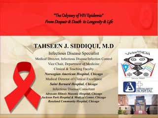 “TheOdysseyof HIVEpidemic”
FromDespair& Death to Longevity& Life
TAHSEEN J. SIDDIQUI, M.D
Infectious Disease Specialist
Medical Director, Infectious Disease/Infection Control
Vice Chair, Department of Medicine
Clinical & Teaching Faculty
Norwegian American Hospital, Chicago
Medical Director of Clinical Excellence
Saint Bernard Hospital, Chicago
Infectious Disease Consultant
Advocate Illinois Masonic Hospital, Chicago
Jackson Park Hospital & Medical Center, Chicago
Roseland Community Hospital, Chicago
 