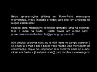 Belas apresentações (slides) em PowerPoint, mensagens
motivadoras, lindas imagens e textos para criar um ambiente de
alegria e bem-estar.
Receba duas mensagens semanais gratuitas, uma na segunda-
feira e outra na sexta. Basta enviar um e-mail para:
powerpointsemanal-subscribe@yahoogrupos.com.br
não precisa escrever nada no e-mail, nem no campo assunto é
só enviar o e-mail e daí a pouco você recebe uma mensagem de
confirmação, clique em responder sem escrever nada no e-mail,
clique em Enviar e já estará inscrit@ para receber as mensagens.
 