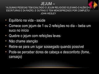 JEJUM –
“ALGUMAS PESSOAS TEM EXALTADO O JEJUM RELIGIOSO ELEVANO-O ALÉM DAS
ESCRITURAS E DA RAZÃO; E OUTRAS O TEM MENOSPREZADO POR COMPLETO”
JOHN WESLEY
• Equilibrio na vida - saúde
• Comece com jejum de 1 ou 2 refeições no dia – beba um
suco no início
• Quebre o jejum com refeições leves
• Não chame atenção
• Retire-se para um lugar sossegado quando possível
• Pode-se perceber dores de cabeça e desconforto (fome,
cansaço)
 