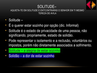 SOLITUDE–
AQUIETA-TE EM SOLITUDE E ENTCONTRARÁS O SENHOR EM TI MESMO
TEREZA DE AVILA
• Solitude –
• É o querer estar sozinho por opção (dic. Informal)
• Solitude é o estado de privacidade de uma pessoa, não
significando, propriamente, estado de solidão.
• Pode representar o isolamento e a reclusão, voluntários ou
impostos, porém não diretamente associados a sofrimento.
• Solitude – a alegria de estar sozinho
• Solidão – a dor de estar sozinho
 