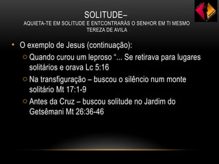 SOLITUDE–
AQUIETA-TE EM SOLITUDE E ENTCONTRARÁS O SENHOR EM TI MESMO
TEREZA DE AVILA
• O exemplo de Jesus (continuação):
o Quando curou um leproso “... Se retirava para lugares
solitários e orava Lc 5:16
o Na transfiguração – buscou o silêncio num monte
solitário Mt 17:1-9
o Antes da Cruz – buscou solitude no Jardim do
Getsêmani Mt 26:36-46
 