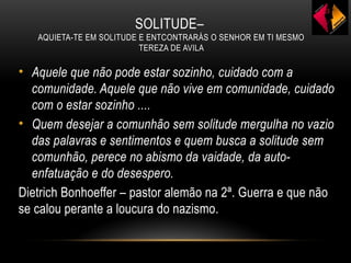 SOLITUDE–
AQUIETA-TE EM SOLITUDE E ENTCONTRARÁS O SENHOR EM TI MESMO
TEREZA DE AVILA
• Aquele que não pode estar sozinho, cuidado com a
comunidade. Aquele que não vive em comunidade, cuidado
com o estar sozinho ....
• Quem desejar a comunhão sem solitude mergulha no vazio
das palavras e sentimentos e quem busca a solitude sem
comunhão, perece no abismo da vaidade, da auto-
enfatuação e do desespero.
Dietrich Bonhoeffer – pastor alemão na 2ª. Guerra e que não
se calou perante a loucura do nazismo.
 