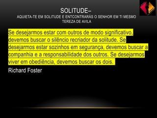 SOLITUDE–
AQUIETA-TE EM SOLITUDE E ENTCONTRARÁS O SENHOR EM TI MESMO
TEREZA DE AVILA
Se desejarmos estar com outros de modo significativo,
devemos buscar o silêncio recriador da solitude. Se
desejarmos estar sozinhos em segurança, devemos buscar a
companhia e a responsabilidade dos outros. Se desejarmos
viver em obediência, devemos buscar os dois.
Richard Foster
 