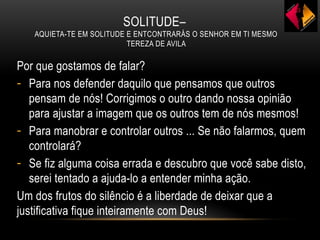 SOLITUDE–
AQUIETA-TE EM SOLITUDE E ENTCONTRARÁS O SENHOR EM TI MESMO
TEREZA DE AVILA
Por que gostamos de falar?
- Para nos defender daquilo que pensamos que outros
pensam de nós! Corrigimos o outro dando nossa opinião
para ajustar a imagem que os outros tem de nós mesmos!
- Para manobrar e controlar outros ... Se não falarmos, quem
controlará?
- Se fiz alguma coisa errada e descubro que você sabe disto,
serei tentado a ajuda-lo a entender minha ação.
Um dos frutos do silêncio é a liberdade de deixar que a
justificativa fique inteiramente com Deus!
 
