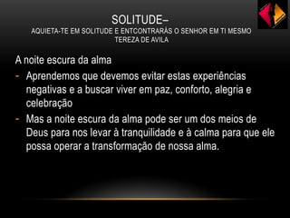 SOLITUDE–
AQUIETA-TE EM SOLITUDE E ENTCONTRARÁS O SENHOR EM TI MESMO
TEREZA DE AVILA
A noite escura da alma
- Aprendemos que devemos evitar estas experiências
negativas e a buscar viver em paz, conforto, alegria e
celebração
- Mas a noite escura da alma pode ser um dos meios de
Deus para nos levar à tranquilidade e à calma para que ele
possa operar a transformação de nossa alma.
 