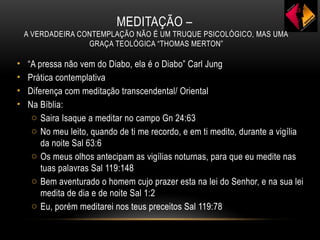 MEDITAÇÃO –
A VERDADEIRA CONTEMPLAÇÃO NÃO É UM TRUQUE PSICOLÓGICO, MAS UMA
GRAÇA TEOLÓGICA “THOMAS MERTON”
• “A pressa não vem do Diabo, ela é o Diabo” Carl Jung
• Prática contemplativa
• Diferença com meditação transcendental/ Oriental
• Na Bíblia:
o Saira Isaque a meditar no campo Gn 24:63
o No meu leito, quando de ti me recordo, e em ti medito, durante a vigília
da noite Sal 63:6
o Os meus olhos antecipam as vigílias noturnas, para que eu medite nas
tuas palavras Sal 119:148
o Bem aventurado o homem cujo prazer esta na lei do Senhor, e na sua lei
medita de dia e de noite Sal 1:2
o Eu, porém meditarei nos teus preceitos Sal 119:78
 