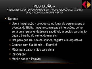 MEDITAÇÃO –
A VERDADEIRA CONTEMPLAÇÃO NÃO É UM TRUQUE PSICOLÓGICO, MAS UMA
GRAÇA TEOLÓGICA “THOMAS MERTON”
• Durante
o Use a imaginação - coloque-se no lugar de personagens e
eventos da Bíblia, imagine conversas e interações, como
seria uma igreja verdadeira e saudável, aspectos da criação,
ouça o barulho do vento, do mar etc.
o Ore para que Deus te dê sonhos, registre e interprete-os
o Comece com 5 a 10 min ... Exercite!
o Mãos para baixo, mãos para cima
o Respiração
o Medite sobre a Palavra
 