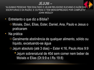 JEJUM –
“ALGUMAS PESSOAS TEM EXALTADO O JEJUM RELIGIOSO ELEVANO-O ALÉM DAS
ESCRITURAS E DA RAZÃO; E OUTRAS O TEM MENOSPREZADO POR COMPLETO”
JOHN WESLEY
• Entretanto o que diz a Bíblia?
o Moisés, Davi, Elias, Ester, Daniel, Ana, Paulo e Jesus o
praticaram
• Na prática
o Geralmente abstinência de qualquer alimento, sólido ou
líquido, excetuando-se água
o Jejum absoluto (até 3 dias) – Ester 4:16, Paulo Atos 9:9
 Jejum sobrenatural de 40d sem comer nem beber de
Moisés e Elias (Dt 9:9 e I Rs 19:8)
 