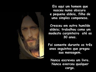 Eis aqui um homem que nasceu numa obscura  e pequena aldeia, filho de uma simples camponesa. Cresceu em outra humilde aldeia; trabalhou como um modesto carpinteiro  até os 30 anos. Foi somente durante os três anos seguintes que pregou  sua mensagem. Nunca escreveu um livro. Nunca exerceu qualquer cargo. 