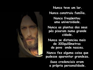 Nunca teve um lar. Nunca construiu família. Nunca freqüentou  uma universidade. Nunca as plantas dos seus pés pisaram numa grande cidade. Nunca se distanciou mais  de 300quilômetros  do povo  onde nasceu. Nunca fez alguma coisa que pudesse aparentar grandeza. Suas credenciais eram  a própria personalidade. 