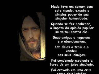 Nada teve em comum com este mundo, exceto o simples poder da sua singular humanidade. Quando se fez conhecer,  o ímpeto da opinião popular  se voltou contra ele. Seus amigos o negaram  e o abandonaram. Um deles o traiu e o vendeu  aos seus inimigos. Foi condenado mediante a farsa de um juízo simulado. Foi cravado em uma cruz  entre dois ladrões. 