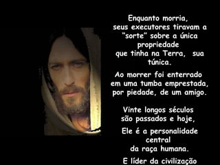 Enquanto morria,  seus executores tiravam a “sorte” sobre a única propriedade  que tinha na Terra,  sua túnica. Ao morrer foi enterrado  em uma tumba emprestada,  por piedade, de um amigo. Vinte longos séculos  são passados e hoje,  Ele é a personalidade central  da raça humana. E líder da civilização moderna. 