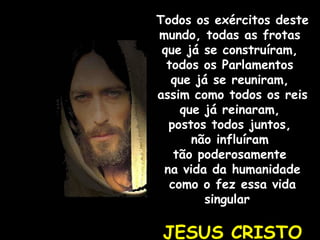 Todos os exércitos deste mundo, todas as frotas  que já se construíram,  todos os Parlamentos  que já se reuniram,  assim como todos os reis  que já reinaram,  postos todos juntos,  não influíram  tão poderosamente  na vida da humanidade como o fez essa vida singular  JESUS CRISTO 