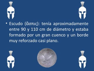 Escudo ( ἄσπις ): tenía aproximadamente entre 90 y 110 cm de diámetro y estaba formado por un gran cuenco y un borde muy reforzado casi plano.  