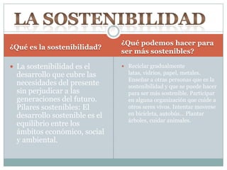 ¿Qué es la sostenibilidad?
¿Qué podemos hacer para
ser más sostenibles?
 La sostenibilidad es el
desarrollo que cubre las
necesidades del presente
sin perjudicar a las
generaciones del futuro.
Pilares sostenibles: El
desarrollo sostenible es el
equilibrio entre los
ámbitos económico, social
y ambiental.
 Reciclar gradualmente
latas, vidrios, papel, metales.
Enseñar a otras personas que es la
sostenibilidad y que se puede hacer
para ser más sostenible. Participar
en alguna organización que cuide a
otros seres vivos. Intentar moverse
en bicicleta, autobús… Plantar
árboles, cuidar animales.
 