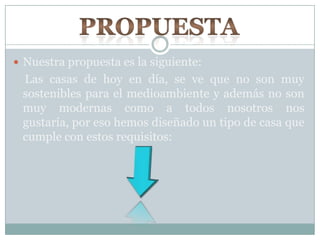  Nuestra propuesta es la siguiente:
Las casas de hoy en día, se ve que no son muy
sostenibles para el medioambiente y además no son
muy modernas como a todos nosotros nos
gustaría, por eso hemos diseñado un tipo de casa que
cumple con estos requisitos:
 