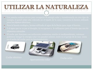  Los paneles solares sirven para recuperar la energía solar y transformarla en otro tipo de
energía, el panel solar esta colocado en el tejado de la casa y nosotros lo hemos utilizado
para los objetos eléctricos.
 Para la huerta ecológica, hemos utilizado el agua de la lluvia para regar el huerto.
 Y el agua que se va por el desagüe, lo recogemos y lo utilizamos para el huerto que nos da
alimentos naturales.
 El coche que funciona con carburante contamina mucho el medioambiente, entonces
podemos recoger la energía solar con paneles solares, tanto en el garaje de la casa como
en el techo del coche para su funcionamiento.
Coche eléctrico
Aparcamiento solar
Coche solar
 
