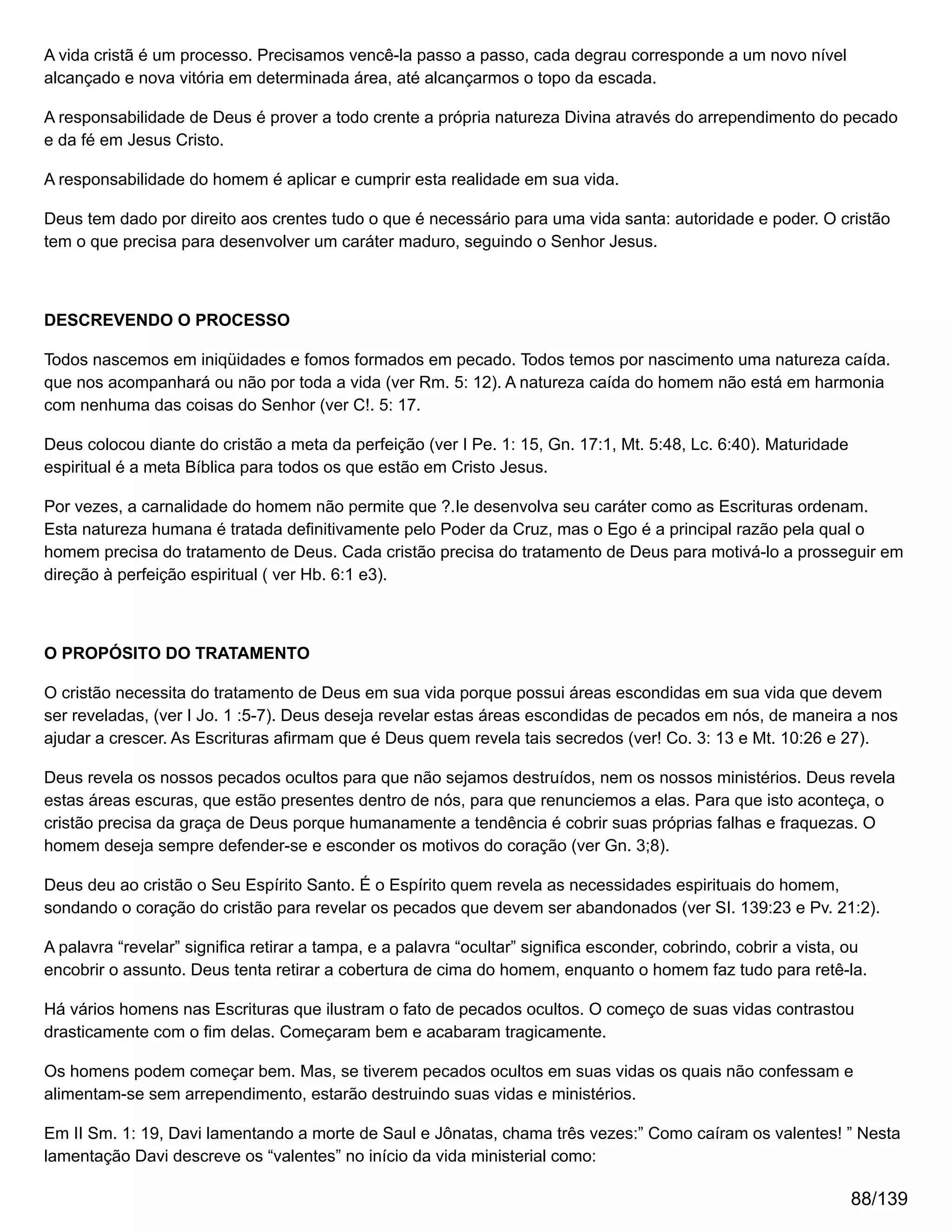 A vida cristã é um processo. Precisamos vencê-la passo a passo, cada degrau corresponde a um novo nível
alcançado e nova vitória em determinada área, até alcançarmos o topo da escada.
A responsabilidade de Deus é prover a todo crente a própria natureza Divina através do arrependimento do pecado
e da fé em Jesus Cristo.
A responsabilidade do homem é aplicar e cumprir esta realidade em sua vida.
Deus tem dado por direito aos crentes tudo o que é necessário para uma vida santa: autoridade e poder. O cristão
tem o que precisa para desenvolver um caráter maduro, seguindo o Senhor Jesus.
DESCREVENDO O PROCESSO
Todos nascemos em iniqüidades e fomos formados em pecado. Todos temos por nascimento uma natureza caída.
que nos acompanhará ou não por toda a vida (ver Rm. 5: 12). A natureza caída do homem não está em harmonia
com nenhuma das coisas do Senhor (ver C!. 5: 17.
Deus colocou diante do cristão a meta da perfeição (ver I Pe. 1: 15, Gn. 17:1, Mt. 5:48, Lc. 6:40). Maturidade
espiritual é a meta Bíblica para todos os que estão em Cristo Jesus.
Por vezes, a carnalidade do homem não permite que ?.Ie desenvolva seu caráter como as Escrituras ordenam.
Esta natureza humana é tratada definitivamente pelo Poder da Cruz, mas o Ego é a principal razão pela qual o
homem precisa do tratamento de Deus. Cada cristão precisa do tratamento de Deus para motivá-lo a prosseguir em
direção à perfeição espiritual ( ver Hb. 6:1 e3).
O PROPÓSITO DO TRATAMENTO
O cristão necessita do tratamento de Deus em sua vida porque possui áreas escondidas em sua vida que devem
ser reveladas, (ver I Jo. 1 :5-7). Deus deseja revelar estas áreas escondidas de pecados em nós, de maneira a nos
ajudar a crescer. As Escrituras afirmam que é Deus quem revela tais secredos (ver! Co. 3: 13 e Mt. 10:26 e 27).
Deus revela os nossos pecados ocultos para que não sejamos destruídos, nem os nossos ministérios. Deus revela
estas áreas escuras, que estão presentes dentro de nós, para que renunciemos a elas. Para que isto aconteça, o
cristão precisa da graça de Deus porque humanamente a tendência é cobrir suas próprias falhas e fraquezas. O
homem deseja sempre defender-se e esconder os motivos do coração (ver Gn. 3;8).
Deus deu ao cristão o Seu Espírito Santo. É o Espírito quem revela as necessidades espirituais do homem,
sondando o coração do cristão para revelar os pecados que devem ser abandonados (ver SI. 139:23 e Pv. 21:2).
A palavra “revelar” significa retirar a tampa, e a palavra “ocultar” significa esconder, cobrindo, cobrir a vista, ou
encobrir o assunto. Deus tenta retirar a cobertura de cima do homem, enquanto o homem faz tudo para retê-la.
Há vários homens nas Escrituras que ilustram o fato de pecados ocultos. O começo de suas vidas contrastou
drasticamente com o fim delas. Começaram bem e acabaram tragicamente.
Os homens podem começar bem. Mas, se tiverem pecados ocultos em suas vidas os quais não confessam e
alimentam-se sem arrependimento, estarão destruindo suas vidas e ministérios.
Em II Sm. 1: 19, Davi lamentando a morte de Saul e Jônatas, chama três vezes:” Como caíram os valentes! ” Nesta
lamentação Davi descreve os “valentes” no início da vida ministerial como:
88/139
 