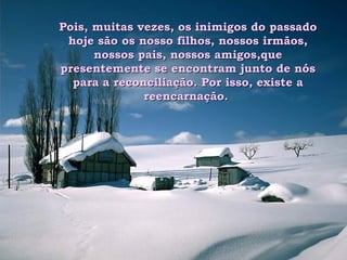 Pois, muitas vezes, os inimigos do passado hoje são os nosso filhos, nossos irmãos, nossos pais, nossos amigos,que presentemente se encontram junto de nós para a reconciliação. Por isso, existe a reencarnação.  