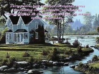 Certamente, hoje estamos corrigindo erros praticados contra alguém, sofrendo as conseqüências de crimes perpretados, ou mesmo sendo amparados,  