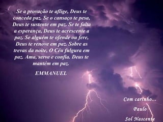 Com carinho... Paulo Sol Nascente Se a provação te aflige, Deus te conceda paz. Se o cansaço te pesa, Deus te sustente em paz. Se te falta a esperança, Deus te acrescente a paz. Se alguém te ofende ou fere, Deus te renove em paz. Sobre as trevas da noite, O Céu fulgura em paz. Ama, serve e confia. Deus te mantém em paz.  EMMANUEL  
