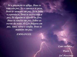 Com carinho... Paulo Sol Nascente Se a provação te aflige, Deus te conceda paz. Se o cansaço te pesa, Deus te sustente em paz. Se te falta a esperança, Deus te acrescente a paz. Se alguém te ofende ou fere, Deus te renove em paz. Sobre as trevas da noite, O Céu fulgura em paz. Ama, serve e confia. Deus te mantém em paz.  EMMANUEL  