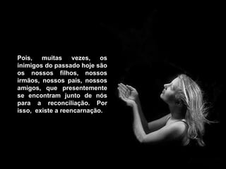 Pois, muitas vezes, os inimigos do passado hoje são os nossos filhos, nossos irmãos, nossos pais, nossos amigos, que presentemente se encontram junto de nós para a reconciliação. Por isso,  existe a reencarnação.   