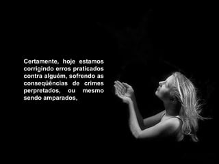 Certamente, hoje estamos corrigindo erros praticados contra alguém, sofrendo as conseqüências de crimes perpretados, ou mesmo sendo amparados,   