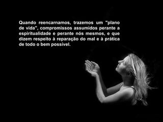 Quando reencarnamos, trazemos um "plano de vida", compromissos assumidos perante a espiritualidade e perante nós mesmos, e que dizem respeito à reparação do mal e à prática de todo o bem possível.  