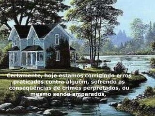 Certamente, hoje estamos corrigindo erros praticados contra alguém, sofrendo as conseqüências de crimes perpretados, ou mesmo sendo amparados,  