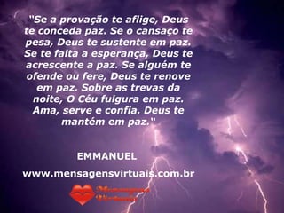 “ Se a provação te aflige, Deus te conceda paz. Se o cansaço te pesa, Deus te sustente em paz. Se te falta a esperança, Deus te acrescente a paz. Se alguém te ofende ou fere, Deus te renove em paz. Sobre as trevas da noite, O Céu fulgura em paz. Ama, serve e confia. Deus te mantém em paz.“ EMMANUEL  www.mensagensvirtuais.com.br 