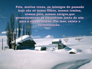 Pois, muitas vezes, os inimigos do passado hoje são os nosso filhos, nossos irmãos, nossos pais, nossos amigos,que presentemente se encontram junto de nós para a reconciliação. Por isso, existe a reencarnação.  