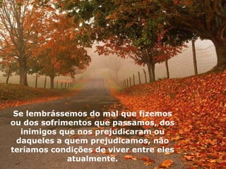 Se lembrássemos do mal que fizemos
ou dos sofrimentos que passamos, dos
inimigos que nos prejudicaram ou
daqueles a quem prejudicamos, não
teríamos condições de viver entre eles
atualmente.
 