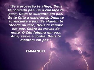 “Se a provação te aflige, Deus
te conceda paz. Se o cansaço te
pesa, Deus te sustente em paz.
Se te falta a esperança, Deus te
acrescente a paz. Se alguém te
ofende ou fere, Deus te renove
em paz. Sobre as trevas da
noite, O Céu fulgura em paz.
Ama, serve e confia. Deus te
mantém em paz.“
EMMANUEL
 