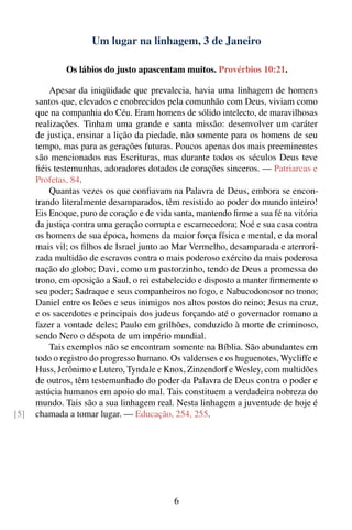 Um lugar na linhagem, 3 de Janeiro

              Os lábios do justo apascentam muitos. Provérbios 10:21.

          Apesar da iniqüidade que prevalecia, havia uma linhagem de homens
      santos que, elevados e enobrecidos pela comunhão com Deus, viviam como
      que na companhia do Céu. Eram homens de sólido intelecto, de maravilhosas
      realizações. Tinham uma grande e santa missão: desenvolver um caráter
      de justiça, ensinar a lição da piedade, não somente para os homens de seu
      tempo, mas para as gerações futuras. Poucos apenas dos mais preeminentes
      são mencionados nas Escrituras, mas durante todos os séculos Deus teve
      ﬁéis testemunhas, adoradores dotados de corações sinceros. — Patriarcas e
      Profetas, 84.
          Quantas vezes os que conﬁavam na Palavra de Deus, embora se encon-
      trando literalmente desamparados, têm resistido ao poder do mundo inteiro!
      Eis Enoque, puro de coração e de vida santa, mantendo ﬁrme a sua fé na vitória
      da justiça contra uma geração corrupta e escarnecedora; Noé e sua casa contra
      os homens de sua época, homens da maior força física e mental, e da moral
      mais vil; os ﬁlhos de Israel junto ao Mar Vermelho, desamparada e aterrori-
      zada multidão de escravos contra o mais poderoso exército da mais poderosa
      nação do globo; Davi, como um pastorzinho, tendo de Deus a promessa do
      trono, em oposição a Saul, o rei estabelecido e disposto a manter ﬁrmemente o
      seu poder; Sadraque e seus companheiros no fogo, e Nabucodonosor no trono;
      Daniel entre os leões e seus inimigos nos altos postos do reino; Jesus na cruz,
      e os sacerdotes e principais dos judeus forçando até o governador romano a
      fazer a vontade deles; Paulo em grilhões, conduzido à morte de criminoso,
      sendo Nero o déspota de um império mundial.
          Tais exemplos não se encontram somente na Bíblia. São abundantes em
      todo o registro do progresso humano. Os valdenses e os huguenotes, Wycliffe e
      Huss, Jerônimo e Lutero, Tyndale e Knox, Zinzendorf e Wesley, com multidões
      de outros, têm testemunhado do poder da Palavra de Deus contra o poder e
      astúcia humanos em apoio do mal. Tais constituem a verdadeira nobreza do
      mundo. Tais são a sua linhagem real. Nesta linhagem a juventude de hoje é
[5]   chamada a tomar lugar. — Educação, 254, 255.




                                            6
 