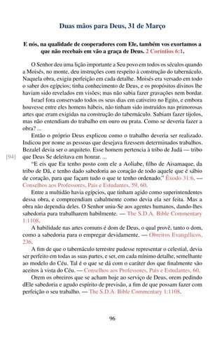 Duas mãos para Deus, 31 de Março

       E nós, na qualidade de cooperadores com Ele, também vos exortamos a
              que não recebais em vão a graça de Deus. 2 Coríntios 6:1.

           O Senhor deu uma lição importante a Seu povo em todos os séculos quando
       a Moisés, no monte, deu instruções com respeito à construção do tabernáculo.
       Naquela obra, exigiu perfeição em cada detalhe. Moisés era versado em todo
       o saber dos egípcios; tinha conhecimento de Deus, e os propósitos divinos lhe
       haviam sido revelados em visões; mas não sabia fazer gravações nem bordar.
           Israel fora conservado todos os seus dias em cativeiro no Egito, e embora
       houvesse entre eles homens hábeis, não tinham sido instruídos nas primorosas
       artes que eram exigidas na construção do tabernáculo. Sabiam fazer tijolos,
       mas não entendiam do trabalho em ouro ou prata. Como se deveria fazer a
       obra? ...
           Então o próprio Deus explicou como o trabalho deveria ser realizado.
       Indicou por nome as pessoas que desejava ﬁzessem determinados trabalhos.
       Bezalel devia ser o arquiteto. Esse homem pertencia à tribo de Judá — tribo
[94]   que Deus Se deleitava em honrar. ...
           “E eis que Eu tenho posto com ele a Aoliabe, ﬁlho de Aisamaque, da
       tribo de Dã, e tenho dado sabedoria ao coração de todo aquele que é sábio
       de coração, para que façam tudo o que te tenho ordenado.” Êxodo 31:6. —
       Conselhos aos Professores, Pais e Estudantes, 59, 60.
           Entre a multidão havia egípcios, que tinham agido como superintendentes
       dessa obra, e compreendiam cabalmente como devia ela ser feita. Mas a
       obra não dependia deles. O Senhor uniu-Se aos agentes humanos, dando-lhes
       sabedoria para trabalharem habilmente. — The S.D.A. Bible Commentary
       1:1108.
           A habilidade nas artes comuns é dom de Deus, o qual provê, tanto o dom,
       como a sabedoria para o empregar devidamente. — Obreiros Evangélicos,
       236.
           A ﬁm de que o tabernáculo terrestre pudesse representar o celestial, devia
       ser perfeito em todas as suas partes, e ser, em cada mínimo detalhe, semelhante
       ao modelo do Céu. Tal é o que se dá com o caráter dos que ﬁnalmente são
       aceitos à vista do Céu. — Conselhos aos Professores, Pais e Estudantes, 60.
           Orem os obreiros que se acham hoje ao serviço de Deus, orem pedindo
       dEle sabedoria e agudo espírito de previsão, a ﬁm de que possam fazer com
       perfeição o seu trabalho. — The S.D.A. Bible Commentary 1:1108.



                                             96
 