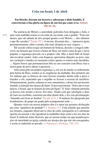 Crise em Israel, 1 de Abril

           Em Horebe, ﬁzeram um bezerro e adoraram o ídolo fundido. E
        converteram a Sua glória na ﬁgura de um boi que come erva. Salmos
                                    106:19, 20.

            Na ausência de Moisés a autoridade judiciária fora delegada a Arão, e
[95]   uma vasta multidão reuniu-se em redor de sua tenda, com o pedido: “Faze-nos
       deuses, que vão adiante de nós; porque quanto a este Moisés, ... não sabemos
       o que lhe sucedeu.” Êxodo 32:1. A nuvem, disseram eles, ... repousava agora
       permanentemente sobre o monte; não mais dirigiria as suas viagens. ...
            Tal ocasião crítica exigia um homem de ﬁrmeza, decisão e coragem inﬂe-
       xível; um homem que tivesse a honra de Deus em maior conta do que o favor
       popular, a segurança pessoal, ou a própria vida. Mas o atual líder de Israel
       não era deste caráter. Arão, com fraqueza, apresentou objeções ao povo, mas
       sua vacilação e timidez no momento crítico apenas os tornou mais decididos.
       ... Alguns houve que permaneceram ﬁéis ao seu concerto com Deus; mas a
       maior parte do povo aderiu à apostasia. ...
            Arão temia pela sua própria segurança; e, em vez de manter-se nobremente
       pela honra de Deus, rendeu-se às exigências da multidão. Seu primeiro ato
       foi ordenar que os brincos de ouro fossem reunidos dentre todo o povo e
       trazidos a ele, esperando que o orgulho os levasse a recusar tal sacrifício.
       Voluntariamente, porém, cederam os seus ornamentos; e destes fez um bezerro
       fundido, à imitação dos deuses do Egito. O povo proclamou: “Estes são os teus
       deuses, ó Israel, que te tiraram da terra do Egito.” E Arão vilmente permitiu
       se ﬁzesse este insulto a Jeová. Fez mais. Vendo com que satisfação o deus
       de ouro era recebido, construiu um altar diante dele, e fez esta proclamação:
       “Amanhã será festa ao Senhor.” Êxodo 32:4, 5. O anúncio foi apregoado por
       trombeteiros, de grupo em grupo pelo acampamento todo. ...
            Quantas vezes em nossos próprios dias é o amor aos prazeres disfarçado
       por uma “aparência de piedade”! 2 Timóteo 3:5. Uma religião que permite
       aos homens, enquanto observam os ritos do culto, entregarem-se à satisfação
       egoísta ou sensual, é tão agradável às multidões hoje como o foi nos dias de
       Israel. E ainda há Arãos ﬂexíveis, que ao mesmo tempo em que mantêm posi-
       ções de autoridade na igreja, cederão aos desejos dos que não são consagrados,
       e assim os induzirão ao pecado. — Patriarcas e Profetas, 316, 317.




                                            98
 