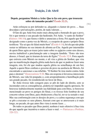 Traição, 2 de Abril

 Depois, perguntou Moisés a Arão: Que te fez este povo, que trouxeste
              sobre ele tamanho pecado? Êxodo 32:21.
                                                                                  [96]
    Arão esforçou-se por defender-se, alegando o clamor do povo. ... Suas
desculpas e prevaricações, porém, de nada valeram. ...
    O fato de que Arão fora muito mais abençoado e honrado do que o povo,
foi o que tornou o seu pecado tão hediondo. Foi Arão, “o santo do Senhor”
(Salmos 106:16), que ﬁzera o ídolo e anunciara a festa. Foi aquele que fora
designado como o porta-voz de Moisés, e a respeito de quem o próprio Deus
testiﬁcou: “Eu sei que ele falará muito bem” (Êxodo 4:14), foi ele que não pôde
sustar os idólatras no seu intento de afronta ao Céu. Aquele por intermédio
de quem Deus agira ao trazer juízo tanto sobre os egípcios como seus deuses,
ouvira inabalável a proclamação ante a imagem fundida: “Estes são teus
deuses, ó Israel, que te tiraram da terra do Egito.” Êxodo 32:8. Fora aquele
que estivera com Moisés no monte, e ali vira a glória do Senhor, que vira
que na manifestação daquela glória nada havia de que se pudesse fazer uma
imagem, sim, foi ele que mudou aquela glória na semelhança de um boi.
Aquele a quem Deus conﬁara o governo do povo na ausência de Moisés, foi
encontrado a sancionar a sua rebelião. “O Senhor Se irou muito contra Arão
para o destruir.” Deuteronômio 9:20. Mas em resposta à fervorosa intercessão
de Moisés, sua vida foi poupada; e, com arrependimento e humilhação pelo
seu grande pecado, foi restabelecido no favor de Deus.
    Se Arão tivesse tido coragem para se pôr do lado do direito, sem se
incomodar com as conseqüências, poderia ter impedido aquela apostasia. Se
houvesse inabalavelmente mantido sua ﬁdelidade para com Deus, se houvesse
mencionado ao povo os perigos do Sinai, e os tivesse feito lembrar de seu
concerto solene com Deus, para obedecerem a Sua lei, ter-se-ia sustado o mal.
Mas sua conformação com os desejos do povo, e a calma segurança com que
se pôs a executar os seus planos, ﬁzeram com que se atrevessem a ir mais
longe, no pecado, do que antes lhes viera à mente fazer. ...
    De todos os pecados que Deus punirá, nenhum é mais ofensivo à Sua vista
do que aquele que incentiva o outro a fazer o mal. — Patriarcas e Profetas,
320-323.




                                      99
 