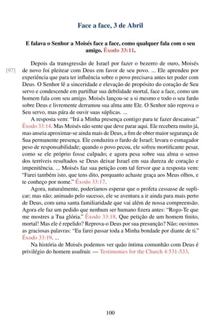 Face a face, 3 de Abril

        E falava o Senhor a Moisés face a face, como qualquer fala com o seu
                               amigo. Êxodo 33:11.

           Depois da transgressão de Israel por fazer o bezerro de ouro, Moisés
[97]   de novo foi pleitear com Deus em favor de seu povo. ... Ele aprendeu por
       experiência que para ter inﬂuência sobre o povo precisava antes ter poder com
       Deus. O Senhor lê a sinceridade e elevação de propósito do coração de Seu
       servo e condescende em partilhar sua debilidade mortal, face a face, como um
       homem fala com seu amigo. Moisés lançou-se a si mesmo e todo o seu fardo
       sobre Deus e livremente derramou sua alma ante Ele. O Senhor não reprova o
       Seu servo, mas pára de ouvir suas súplicas. ...
           A resposta vem: “Irá a Minha presença contigo para te fazer descansar.”
       Êxodo 33:14. Mas Moisés não sente que deve parar aqui. Ele recebera muito já,
       mas anseia aproximar-se ainda mais de Deus, a ﬁm de obter maior segurança de
       Sua permanente presença. Ele conduzira o fardo de Israel; levara o esmagador
       peso de responsabilidade; quando o povo pecou, ele sofreu mortiﬁcante pesar,
       como se ele próprio fosse culpado; e agora pesa sobre sua alma o senso
       dos terríveis resultados se Deus deixar Israel em sua dureza de coração e
       impenitência. ... Moisés faz sua petição com tal fervor que a resposta vem:
       “Farei também isto, que tens dito, porquanto achaste graça aos Meus olhos, e
       te conheço por nome.” Êxodo 33:17.
           Agora, naturalmente, poderíamos esperar que o profeta cessasse de supli-
       car; mas não; animado pelo sucesso, ele se aventura a ir ainda para mais perto
       de Deus, com uma santa familiaridade que vai além de nossa compreensão.
       Agora ele faz um pedido que nenhum ser humano ﬁzera antes: “Rogo-Te que
       me mostres a Tua glória.” Êxodo 33:18. Que petição de um homem ﬁnito,
       mortal! Mas ele é repelido? Reprova-o Deus por sua presunção? Não; ouvimos
       as graciosas palavras: “Eu farei passar toda a Minha bondade por diante de ti.”
       Êxodo 33:19. ...
           Na história de Moisés podemos ver quão íntima comunhão com Deus é
       privilégio do homem usufruir. — Testimonies for the Church 4:531-533.




                                            100
 
