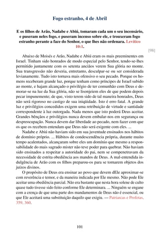 Fogo estranho, 4 de Abril

E os ﬁlhos de Arão, Nadabe e Abiú, tomaram cada um o seu incensário,
 e puseram neles fogo, e puseram incenso sobre ele, e trouxeram fogo
 estranho perante a face do Senhor, o que lhes não ordenara. Levítico
                                10:1.
                                                                                  [98]
    Abaixo de Moisés e Arão, Nadabe e Abiú eram os mais preeminentes em
Israel. Tinham sido honrados de modo especial pelo Senhor, tendo-se-lhes
permitido juntamente com os setenta anciãos verem Sua glória no monte.
Sua transgressão não deveria, entretanto, desculpar-se ou ser considerada
levianamente. Tudo isto tornava mais ofensivo o seu pecado. Porque os ho-
mens receberam grande luz, porque tenham como príncipes de Israel subido
ao monte, e hajam alcançado o privilégio de ter comunhão com Deus e de-
morar-se na luz da Sua glória, não se lisonjeiem eles de que podem depois
pecar impunemente; de que, visto terem sido de tal maneira honrados, Deus
não será rigoroso no castigo de sua iniqüidade. Isto é erro fatal. A grande
luz e privilégios concedidos exigem uma retribuição de virtude e santidade
correspondente à luz outorgada. Nada menos que isto poderá Deus aceitar.
Grandes bênçãos e privilégios nunca devem embalar-nos em segurança ou
despreocupação. Nunca devem dar liberdade ao pecado, nem fazer com que
os que os recebem entendam que Deus não será exigente com eles. ...
    Nadabe e Abiú não haviam sido em sua juventude ensinados nos hábitos
de domínio próprio. ... Hábitos de condescendência própria, durante muito
tempo acalentados, alcançaram sobre eles um domínio que mesmo a respon-
sabilidade do mais sagrado mister não teve poder para quebrar. Não haviam
sido ensinados a respeitar a autoridade do pai, nem se compenetravam da
necessidade de estrita obediência aos mandos de Deus. A mal-entendida in-
dulgência de Arão com os ﬁlhos preparou-os para se tornarem objetos dos
juízos divinos.
    O propósito de Deus era ensinar ao povo que devem dEle aproximar-se
com reverência e temor, e da maneira indicada por Ele mesmo. Não pode Ele
aceitar uma obediência parcial. Não era bastante que nesta hora solene de culto
quase tudo tivesse sido feito conforme Ele determinara. ... Ninguém se engane
com a crença de que uma parte dos mandamentos de Deus não é essencial, ou
que Ele aceitará uma substituição daquilo que exigiu. — Patriarcas e Profetas,
359, 360.




                                     101
 