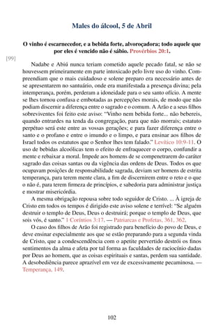 Males do álcool, 5 de Abril

       O vinho é escarnecedor, e a bebida forte, alvoroçadora; todo aquele que
                   por eles é vencido não é sábio. Provérbios 20:1.
[99]
           Nadabe e Abiú nunca teriam cometido aquele pecado fatal, se não se
       houvessem primeiramente em parte intoxicado pelo livre uso do vinho. Com-
       preendiam que o mais cuidadoso e solene preparo era necessário antes de
       se apresentarem no santuário, onde era manifestada a presença divina; pela
       intemperança, porém, perderam a idoneidade para o seu santo ofício. A mente
       se lhes tornou confusa e embotadas as percepções morais, de modo que não
       podiam discernir a diferença entre o sagrado e o comum. A Arão e a seus ﬁlhos
       sobreviventes foi feito este aviso: “Vinho nem bebida forte... não bebereis,
       quando entrardes na tenda da congregação, para que não morrais; estatuto
       perpétuo será este entre as vossas gerações; e para fazer diferença entre o
       santo e o profano e entre o imundo e o limpo, e para ensinar aos ﬁlhos de
       Israel todos os estatutos que o Senhor lhes tem falado.” Levítico 10:9-11. O
       uso de bebidas alcoólicas tem o efeito de enfraquecer o corpo, confundir a
       mente e rebaixar a moral. Impede aos homens de se compenetrarem do caráter
       sagrado das coisas santas ou da vigência das ordens de Deus. Todos os que
       ocupavam posições de responsabilidade sagrada, deviam ser homens de estrita
       temperança, para terem mente clara, a ﬁm de discernirem entre o reto e o que
       o não é, para terem ﬁrmeza de princípios, e sabedoria para administrar justiça
       e mostrar misericórdia.
           A mesma obrigação repousa sobre todo seguidor de Cristo. ... À igreja de
       Cristo em todos os tempos é dirigido este aviso solene e terrível: “Se alguém
       destruir o templo de Deus, Deus o destruirá; porque o templo de Deus, que
       sois vós, é santo.” 1 Coríntios 3:17. — Patriarcas e Profetas, 361, 362.
           O caso dos ﬁlhos de Arão foi registrado para benefício do povo de Deus, e
       deve ensinar especialmente aos que se estão preparando para a segunda vinda
       de Cristo, que a condescendência com o apetite pervertido destrói os ﬁnos
       sentimentos da alma e afeta por tal forma as faculdades de raciocínio dadas
       por Deus ao homem, que as coisas espirituais e santas, perdem sua santidade.
       A desobediência parece aprazível em vez de excessivamente pecaminosa. —
       Temperança, 149.




                                           102
 