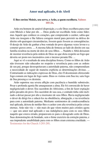 Amor mal aplicado, 6 de Abril

   E lhes enviou Moisés, seu servo, e Arão, a quem escolhera. Salmos
                                 105:26.
                                                                                 [100]
    Arão era homem de amável disposição, e a ele Deus escolhera para estar
com Moisés e falar por ele. ... Deus podia ter escolhido Arão como líder;
mas Aquele que conhece os corações, que compreende o caráter, sabia que
Arão era inseguro e lhe faltava coragem moral para persistir na defesa do
direito sob quaisquer circunstâncias, fossem quais fossem as conseqüências.
O desejo de Arão de ganhar a boa vontade do povo algumas vezes levou-o a
cometer graves erros. ... A mesma falta de ﬁrmeza ao lado do direito em sua
família resultou na morte de dois de seus ﬁlhos. ... Nadabe e Abiú deixaram
de mostrar reverência pela ordem de Deus no que dizia respeito ao fogo que
deveria ser posto nos incensários com o incenso perante Ele. ...
    Aqui se vê o resultado de uma disciplina frouxa. Como os ﬁlhos de Arão
não tivessem sido educados no respeito e reverência para com as ordens
de seu pai, porque desrespeitavam a autoridade paterna, não compreendiam
a necessidade de seguir de maneira explícita as determinações divinas. ...
Contrariando as indicações expressas de Deus, eles O desonraram oferecendo
fogo comum em lugar de fogo santo. Deus os visitou com Sua ira; saiu fogo
de Sua presença e os destruiu.
    Arão suportou sua severa aﬂição com paciência e humilde submissão.
Pesar e profunda agonia lhe amarguraram a alma. Ele foi convencido de haver
negligenciado o dever. Era sacerdote do Altíssimo, a ﬁm de fazer expiação
pelos pecados do povo. Era sacerdote de sua casa, e contudo tinha sido incli-
nado a deixar passar por alto a insensatez de seus ﬁlhos. Havia negligenciado
o dever de dirigi-los e educá-los na obediência, abnegação, e na reverência
para com a autoridade paterna. Mediante sentimentos de condescendência
mal aplicada, deixou de moldar-lhes o caráter com alta reverência pelas coisas
eternas. Arão não viu — não mais do que vêem muitos pais cristãos agora
— que seu amor mal aplicado e sua indulgência para com os seus ﬁlhos
naquilo que estava errado, preparavam-os para o desagrado certo de Deus.
Suas demonstrações de bondade, sem o ﬁrme exercício da correção paterna, e
sua imprudente amabilidade para com os ﬁlhos eram extrema crueldade. —
Testimonies for the Church 3:293-295.




                                     103
 