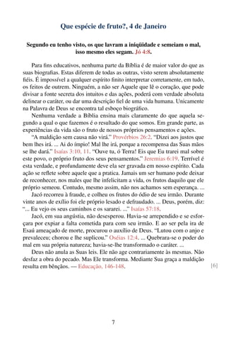 Que espécie de fruto?, 4 de Janeiro

 Segundo eu tenho visto, os que lavram a iniqüidade e semeiam o mal,
                   isso mesmo eles segam. Jó 4:8.

     Para ﬁns educativos, nenhuma parte da Bíblia é de maior valor do que as
suas biograﬁas. Estas diferem de todas as outras, visto serem absolutamente
ﬁéis. É impossível a qualquer espírito ﬁnito interpretar corretamente, em tudo,
os feitos de outrem. Ninguém, a não ser Aquele que lê o coração, que pode
divisar a fonte secreta dos intuitos e das ações, poderá com verdade absoluta
delinear o caráter, ou dar uma descrição ﬁel de uma vida humana. Unicamente
na Palavra de Deus se encontra tal esboço biográﬁco.
     Nenhuma verdade a Bíblia ensina mais claramente do que aquela se-
gundo a qual o que fazemos é o resultado do que somos. Em grande parte, as
experiências da vida são o fruto de nossos próprios pensamentos e ações.
     “A maldição sem causa não virá.” Provérbios 26:2. “Dizei aos justos que
bem lhes irá. ... Ai do ímpio! Mal lhe irá, porque a recompensa das Suas mãos
se lhe dará.” Isaías 3:10, 11. “Ouve tu, ó Terra! Eis que Eu trarei mal sobre
este povo, o próprio fruto dos seus pensamentos.” Jeremias 6:19. Terrível é
esta verdade, e profundamente deve ela ser gravada em nosso espírito. Cada
ação se reﬂete sobre aquele que a pratica. Jamais um ser humano pode deixar
de reconhecer, nos males que lhe infelicitam a vida, os frutos daquilo que ele
próprio semeou. Contudo, mesmo assim, não nos achamos sem esperança. ...
     Jacó recorreu à fraude, e colheu os frutos do ódio de seu irmão. Durante
vinte anos de exílio foi ele próprio lesado e defraudado. ... Deus, porém, diz:
“... Eu vejo os seus caminhos e os sararei. ...” Isaías 57:18.
     Jacó, em sua angústia, não desesperou. Havia-se arrependido e se esfor-
çara por expiar a falta cometida para com seu irmão. E ao ser pela ira de
Esaú ameaçado de morte, procurou o auxílio de Deus. “Lutou com o anjo e
prevaleceu; chorou e lhe suplicou.” Oséias 12:4. ... Quebrara-se o poder do
mal em sua própria natureza; havia-se-lhe transformado o caráter. ...
     Deus não anula as Suas leis. Ele não age contrariamente às mesmas. Não
desfaz a obra do pecado. Mas Ele transforma. Mediante Sua graça a maldição
resulta em bênçãos. — Educação, 146-148.                                          [6]




                                      7
 