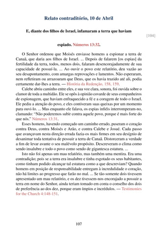 Relato contraditório, 10 de Abril

      E, diante dos ﬁlhos de Israel, infamaram a terra que haviam
                                                                                   [104]

                          espiado. Números 13:32.

    O Senhor ordenou que Moisés enviasse homens a espionar a terra de
Canaã, que daria aos ﬁlhos de Israel. ... Depois de falarem [os espias] da
fertilidade da terra, todos, menos dois, falaram desencorajadamente de sua
capacidade de possuí-la. ... Ao ouvir o povo este relatório, deu vazão ao
seu desapontamento, com amargas reprovações e lamentos. Não esperaram,
nem reﬂetiram ou arrazoaram que Deus, que os havia trazido até ali, podia
certamente dar-lhes a terra. — História da Redenção, 158, 159.
    Calebe abriu caminho entre eles, e sua voz clara, sonora, foi ouvida sobre o
clamor de toda a multidão. Ele se opôs à opinião covarde de seus companheiros
de espionagem, que haviam enfraquecido a fé e a coragem de todo o Israel.
Ele pediu a atenção do povo, e eles contiveram suas queixas por um momento
para ouvi-lo. ... Mas enquanto ele falava, os espias inﬁéis interromperam-no,
clamando: “Não poderemos subir contra aquele povo, porque é mais forte do
que nós.” Números 13:31.
    Esses homens, havendo começado um caminho errado, puseram o coração
contra Deus, contra Moisés e Arão, e contra Calebe e Josué. Cada passo
que avançavam nesta direção errada fazia-os mais ﬁrmes em seu desígnio de
desanimar toda tentativa de possuir a terra de Canaã. Distorceram a verdade
a ﬁm de levar avante o seu malévolo propósito. Descreveram o clima como
sendo insalubre e todo o povo como sendo de gigantesca estatura. ...
    Isto não foi apenas um mau relatório, mas também uma mentira. Era uma
contradição; pois se a terra era insalubre e tinha esgotado os seus habitantes,
como tinham podido alcançar tal estatura como a que descreviam? Quando
homens em posição de responsabilidade entregam à incredulidade o coração,
não há limites ao progresso que farão no mal. ... Se tão-somente dois tivessem
apresentado um mau relatório, e os dez tivessem-nos encorajado a possuir a
terra em nome do Senhor, ainda teriam tomado em conta o conselho dos dois
de preferência ao dos dez, porque eram ímpios e incrédulos. — Testimonies
for the Church 4:148-151.




                                     107
 