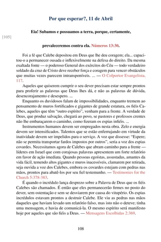 Por que esperar?, 11 de Abril

                 Eia! Subamos e possuamos a terra, porque, certamente,
[105]

                       prevaleceremos contra ela. Números 13:30.

            Foi a fé que Calebe depositou em Deus que lhe deu coragem; ela... capaci-
        tou-o a permanecer ousada e inﬂexivelmente na defesa do direito. Da mesma
        exaltada fonte — o poderoso General dos exércitos do Céu — todo verdadeiro
        soldado da cruz de Cristo deve receber força e coragem para vencer obstáculos
        que muitas vezes parecem intransponíveis. ... — O Colportor Evangelista,
        117.
            Aqueles que quiserem cumprir o seu dever precisam estar sempre prontos
        para proferir as palavras que Deus lhes dá, e não as palavras de dúvida,
        desencorajamento e desespero. ...
            Enquanto os duvidosos falam de impossibilidades, enquanto tremem ao
        pensamento de muros fortiﬁcados e gigantes de grande estatura, os ﬁéis Ca-
        lebes, aqueles que têm “outro espírito”, venham para a frente. A verdade de
        Deus, que produz salvação, chegará ao povo, se pastores e professos crentes
        não lhe embaraçarem o caminho, como ﬁzeram os espias inﬁéis. ...
            Instrumentos humanos devem ser empregados nesta obra. Zelo e energia
        devem ser intensiﬁcados. Talentos que se estão enferrujando em virtude da
        inatividade devem ser impelidos para o serviço. A voz que dissesse: “Espere;
        não se permita transportar fardos impostos por outros”, seria a voz dos espias
        covardes. Necessitamos agora de Calebes que abram caminho para a frente —
        líderes em Israel que com corajosas palavras apresentem um forte relatório
        em favor de ação imediata. Quando pessoas egoístas, assustadas, amantes da
        vida fácil, temendo altos gigantes e muros inacessíveis, clamarem por retirada,
        seja ouvida a voz dos Calebes, embora os covardes estejam com pedras nas
        mãos, prontos para abatê-los por seu ﬁel testemunho. — Testimonies for the
        Church 5:378-383.
            É quando o incrédulo lança desprezo sobre a Palavra de Deus que os ﬁéis
        Calebes são chamados. É então que eles permanecerão ﬁrmes no posto do
        dever, sem ostentação e sem se desviarem por causa do vitupério. Os espias
        incrédulos estavam prontos a destruir Calebe. Ele viu as pedras nas mãos
        daqueles que haviam levado um relatório falso, mas isto não o deteve; tinha
        uma mensagem, e havia de comunicá-la. O mesmo espírito será manifesto
        hoje por aqueles que são ﬁéis a Deus. — Mensagens Escolhidas 2:369.


                                             108
 