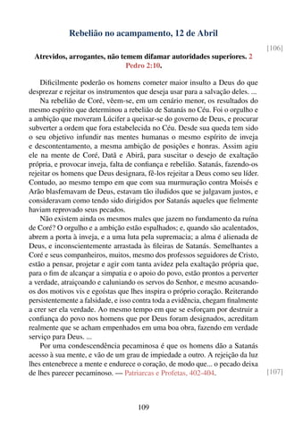 Rebelião no acampamento, 12 de Abril
                                                                                  [106]
 Atrevidos, arrogantes, não temem difamar autoridades superiores. 2
                              Pedro 2:10.

    Diﬁcilmente poderão os homens cometer maior insulto a Deus do que
desprezar e rejeitar os instrumentos que deseja usar para a salvação deles. ...
    Na rebelião de Coré, vêem-se, em um cenário menor, os resultados do
mesmo espírito que determinou a rebelião de Satanás no Céu. Foi o orgulho e
a ambição que moveram Lúcifer a queixar-se do governo de Deus, e procurar
subverter a ordem que fora estabelecida no Céu. Desde sua queda tem sido
o seu objetivo infundir nas mentes humanas o mesmo espírito de inveja
e descontentamento, a mesma ambição de posições e honras. Assim agiu
ele na mente de Coré, Datã e Abirã, para suscitar o desejo de exaltação
própria, e provocar inveja, falta de conﬁança e rebelião. Satanás, fazendo-os
rejeitar os homens que Deus designara, fê-los rejeitar a Deus como seu líder.
Contudo, ao mesmo tempo em que com sua murmuração contra Moisés e
Arão blasfemavam de Deus, estavam tão iludidos que se julgavam justos, e
consideravam como tendo sido dirigidos por Satanás aqueles que ﬁelmente
haviam reprovado seus pecados.
    Não existem ainda os mesmos males que jazem no fundamento da ruína
de Coré? O orgulho e a ambição estão espalhados; e, quando são acalentados,
abrem a porta à inveja, e a uma luta pela supremacia; a alma é alienada de
Deus, e inconscientemente arrastada às ﬁleiras de Satanás. Semelhantes a
Coré e seus companheiros, muitos, mesmo dos professos seguidores de Cristo,
estão a pensar, projetar e agir com tanta avidez pela exaltação própria que,
para o ﬁm de alcançar a simpatia e o apoio do povo, estão prontos a perverter
a verdade, atraiçoando e caluniando os servos do Senhor, e mesmo acusando-
os dos motivos vis e egoístas que lhes inspira o próprio coração. Reiterando
persistentemente a falsidade, e isso contra toda a evidência, chegam ﬁnalmente
a crer ser ela verdade. Ao mesmo tempo em que se esforçam por destruir a
conﬁança do povo nos homens que por Deus foram designados, acreditam
realmente que se acham empenhados em uma boa obra, fazendo em verdade
serviço para Deus. ...
    Por uma condescendência pecaminosa é que os homens dão a Satanás
acesso à sua mente, e vão de um grau de impiedade a outro. A rejeição da luz
lhes entenebrece a mente e endurece o coração, de modo que... o pecado deixa
de lhes parecer pecaminoso. — Patriarcas e Profetas, 402-404.                     [107]



                                     109
 